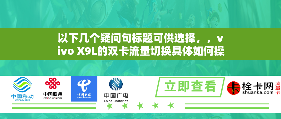 以下几个疑问句标题可供选择,,vivo X9L的双卡流量切换具体如何操作?,vivo X9L怎样进行双卡流量的切换呢?,想知道vivo X9L双卡流量切换的步骤是什么吗?,vivo X9L的双卡流量切换步骤是怎样的呢?,如何进行vivo X9L的双卡流量切换? 以下几个疑问句标题可供选择,,vivo X9L的双卡流量切换具体如何操作?,vivo X9L怎样进行双卡流量的切换呢?,想知道vivo X9L双卡流量切换的步骤是什么吗?,vivo X9L的双卡流量切换步骤是怎样的呢?,如何进行vivo X9L的双卡流量切换?