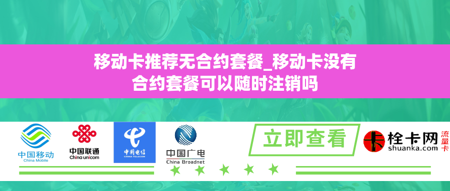 移动卡推荐无合约套餐_移动卡没有合约套餐可以随时注销吗
