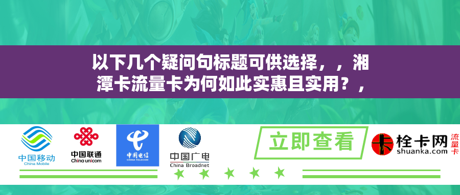 以下几个疑问句标题可供选择，，湘潭卡流量卡为何如此实惠且实用？，湘潭卡流量卡是移动互联网时代的理想选择吗？，湘潭卡流量卡怎样实现低成本高享受？